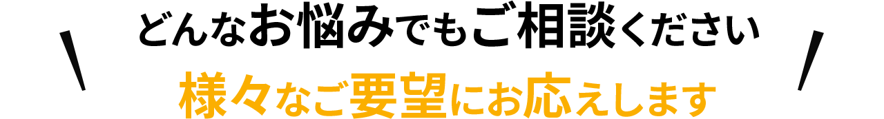 どんなお悩みでもご相談ください 様々なご要望にお応えします